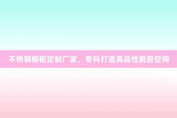 不锈钢橱柜定制厂家，专科打造高品性厨房空间