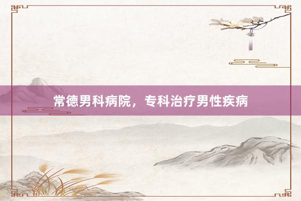 常德男科病院，专科治疗男性疾病